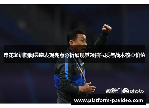 申花冬训期间吴曦表现亮点分析展现其领袖气质与战术核心价值