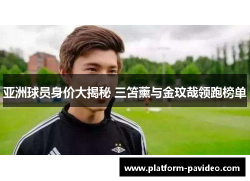 亚洲球员身价大揭秘 三笘薰与金玟哉领跑榜单