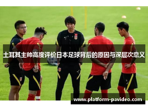 土耳其主帅高度评价日本足球背后的原因与深层次意义