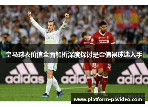 皇马球衣价值全面解析深度探讨是否值得球迷入手