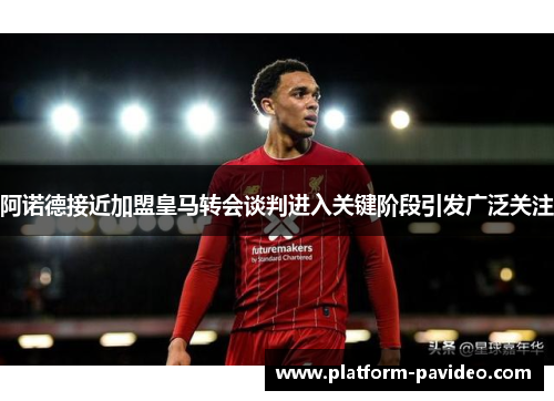 阿诺德接近加盟皇马转会谈判进入关键阶段引发广泛关注