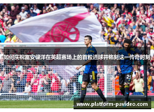 如何庆祝富安健洋在英超赛场上的首粒进球并铭刻这一传奇时刻