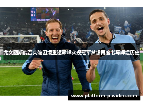 尤文图斯能否突破困境重返巅峰实现冠军梦想再度书写辉煌历史 尤文图斯能否突破困境重返巅峰实现冠军梦想再度书写辉煌历史