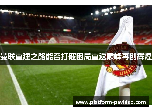 曼联重建之路能否打破困局重返巅峰再创辉煌 曼联重建之路能否打破困局重返巅峰再创辉煌