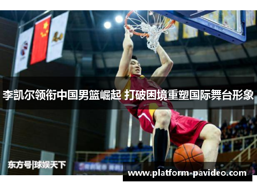 李凯尔领衔中国男篮崛起 打破困境重塑国际舞台形象 李凯尔领衔中国男篮崛起 打破困境重塑国际舞台形象