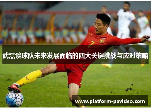 武磊谈球队未来发展面临的四大关键挑战与应对策略