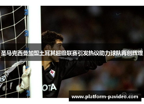 圣马克西曼加盟土耳其超级联赛引发热议助力球队再创辉煌