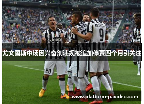 尤文图斯中场因兴奋剂违规被追加停赛四个月引关注