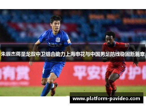 朱辰杰蒋圣龙双中卫组合助力上海申花与中国男足防线稳固新篇章