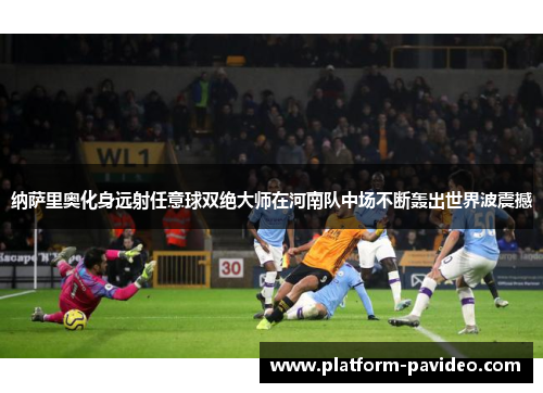 纳萨里奥化身远射任意球双绝大师在河南队中场不断轰出世界波震撼