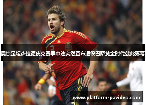 震惊足坛杰拉德皮克赛季中途突然宣布退役巴萨黄金时代就此落幕